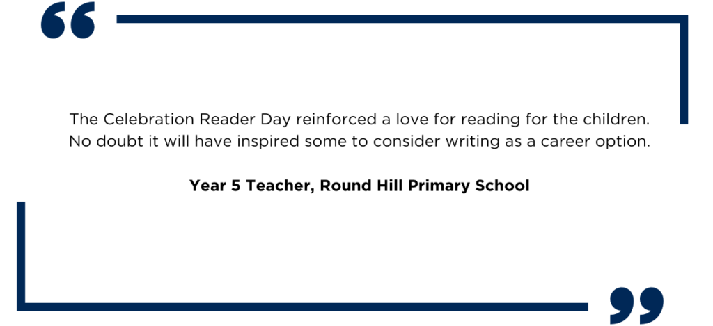 A quote from a Year 5 Teacher that reads: The Celebration Reader Day reinforced a love for reading for the children. No doubt it will have inspired some to consider writing as a career option. 